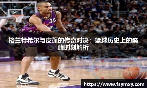 格兰特希尔与皮蓬的传奇对决：篮球历史上的巅峰时刻解析