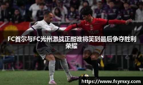 FC首尔与FC光州激战正酣谁将笑到最后争夺胜利荣耀