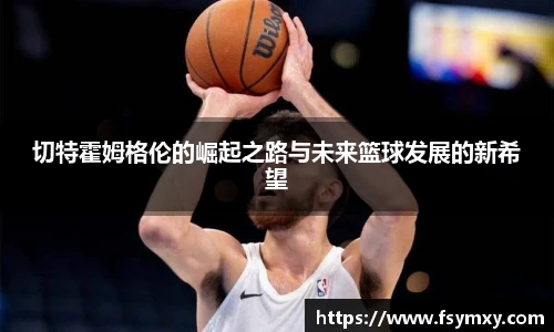切特霍姆格伦的崛起之路与未来篮球发展的新希望